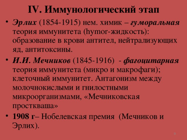 IV . Иммунологический этап Эрлих  (1854-1915) нем. химик – гуморальная теория иммунитета ( hymor -жидкость): образование в крови антител, нейтрализующих яд, антитоксины. И.И. Мечников (1845-1916) - фагоцитарная теория иммунитета (микро и макрофаги); клеточный иммунитет. Антагонизм между молочнокислыми и гнилостными микроорганизмами, «Мечниковская просткваша» 1908 г – Нобелевская премия (Мечников и Эрлих).   