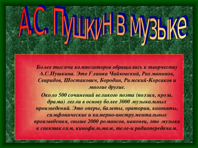  Более тысячи композиторов обращались к творчеству А.С.Пушкина. Это Глинка Чайковский, Рахманинов, Свиридов, Шостакович, Бородин, Римский-Корсаков и многие другие.  Более тысячи композиторов обращались к творчеству А.С.Пушкина. Это Глинка Чайковский, Рахманинов, Свиридов, Шостакович, Бородин, Римский-Корсаков и многие другие.  Около 500 сочинений великого поэта (поэзия, проза, драма) легли в основу более 3000 музыкальных произведений. Это оперы, балеты, оратории, кантаты, симфонические и камерно-инструментальные произведения, свыше 2000 романсов, наконец, это музыка к спектаклям, кинофильмам, теле-и радиопередачам.  Около 500 сочинений великого поэта (поэзия, проза, драма) легли в основу более 3000 музыкальных произведений. Это оперы, балеты, оратории, кантаты, симфонические и камерно-инструментальные произведения, свыше 2000 романсов, наконец, это музыка к спектаклям, кинофильмам, теле-и радиопередачам. 