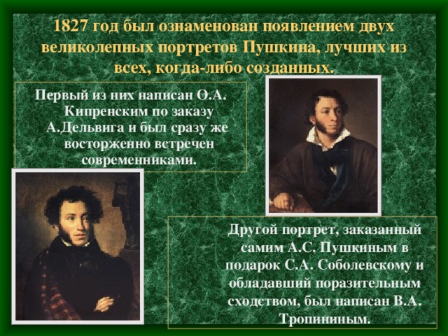 1827 год был ознаменован появлением двух великолепных портретов Пушкина, лучших из всех, когда-либо созданных. Первый из них написан О.А. Кипренским по заказу А.Дельвига и был сразу же восторженно встречен современниками. Другой портрет, заказанный самим А.С. Пушкиным в подарок С.А. Соболевскому и обладавший поразительным сходством, был написан В.А. Тропининым. Другой портрет, заказанный самим А.С. Пушкиным в подарок С.А. Соболевскому и обладавший поразительным сходством, был написан В.А. Тропининым. Другой портрет, заказанный самим А.С. Пушкиным в подарок С.А. Соболевскому и обладавший поразительным сходством, был написан В.А. Тропининым. 