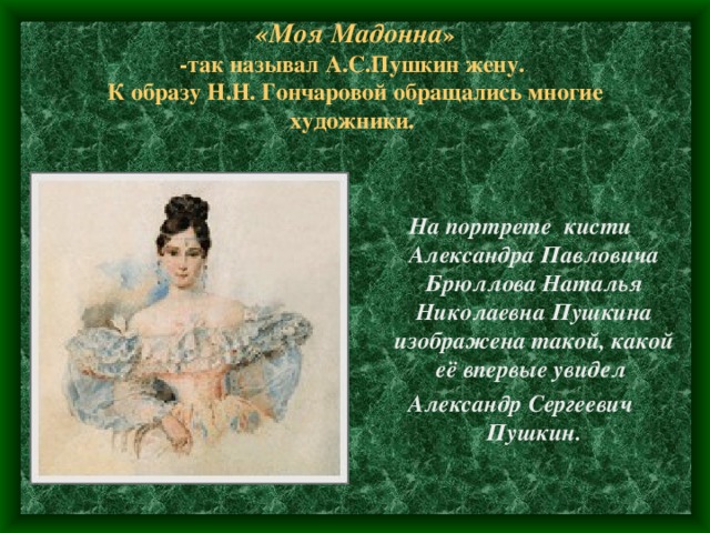 «Моя Мадонна »  -так называл А.С.Пушкин жену.  К образу Н.Н. Гончаровой обращались многие художники. На портрете кисти Александра Павловича Брюллова Наталья Николаевна Пушкина изображена такой, какой её впервые увидел Александр Сергеевич Пушкин. 