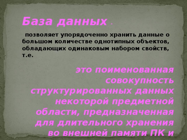  База данных  -   позволяет упорядоченно хранить данные о большом количестве однотипных объектов, обладающих одинаковым набором свойств, т.е.  это поименованная совокупность структурированных данных некоторой предметной области, предназначенная для длительного хранения во внешней памяти ПК и постоянного применения.   