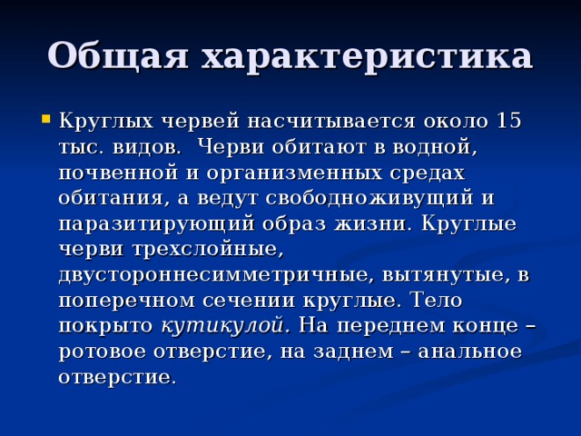 Общая характеристика Круглых червей насчитывается около 15 тыс. видов. Черви обитают в водной, почвенной и организменных средах обитания, а ведут свободноживущий и паразитирующий образ жизни. Круглые черви трехслойные, двустороннесимметричные, вытянутые, в поперечном сечении круглые. Тело покрыто кутикулой. На переднем конце – ротовое отверстие, на заднем – анальное отверстие. 