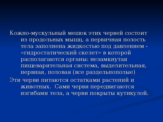 Кожно-мускульный мешок этих червей состоит из продольных мышц, а первичная полость тела заполнена жидкостью под давлением - «гидростатический скелет» в которой располагаются органы: незамкнутая пищеварительная система, выделительная, нервная, половая (все раздельнополые) Эти черви питаются остатками растений и животных. Сами черви передвигаются изгибами тела, а черви покрыты кутикулой. 