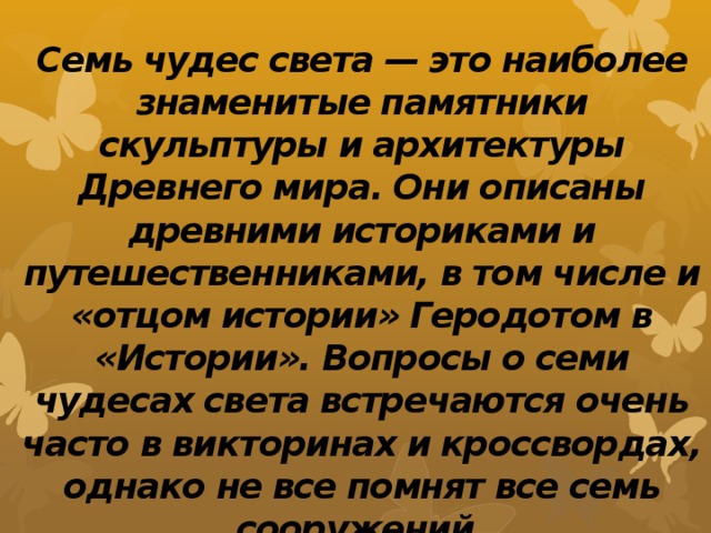 Семь чудес света — это наиболее знаменитые памятники скульптуры и архитектуры Древнего мира. Они описаны древними историками и путешественниками, в том числе и «отцом истории» Геродотом в «Истории». Вопросы о семи чудесах света встречаются очень часто в викторинах и кроссвордах, однако не все помнят все семь сооружений. 