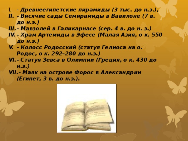 - Древнеегипетские пирамиды (3 тыс. до н.э.), - Висячие сады Семирамиды в Вавилоне (7 в. до н.э.) - Мавзолей в Галикарнасе (сер. 4 в. до н. э.) - Храм Артемиды в Эфесе (Малая Азия, о к. 550 до н.э.) - Колосс Родосский (статуя Гелиоса на о. Родос, о к. 292–280 до н.э.) - Статуя Зевса в Олимпии (Греция, о к. 430 до н.э.) - Маяк на острове Форос в Александрии (Египет, 3 в. до н.э.). 