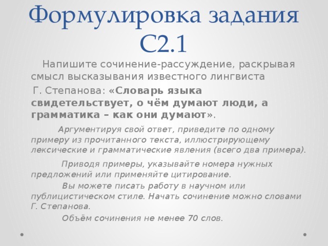 Формулировка задания С2.1  Напишите сочинение-рассуждение, раскрывая смысл высказывания известного лингвиста  Г. Степанова: «Словарь языка свидетельствует, о чём думают люди, а грамматика – как они думают ».  Аргументируя свой ответ, приведите по одному примеру из прочитанного текста, иллюстрирующему лексические и грамматические явления (всего два примера).  Приводя примеры, указывайте номера нужных предложений или применяйте цитирование.  Вы можете писать работу в научном или публицистическом стиле. Начать сочинение можно словами Г. Степанова.  Объём сочинения не менее 70 слов. 