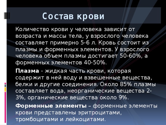  Состав крови Количество крови у человека зависит от возраста и массы тела, у взрослого человека составляет примерно 5-6 л. Кровь состоит из плазмы и форменных элементов. У взрослого человека объем плазмы достигает 50-60%, а форменных элементов 40-50%. Плазма - жидкая часть крови, которая содержит в ней воду и взвешенные вещества, белки и другие соединения. Около 85% плазмы составляет вода, неорганические вещества 2-3%, органические вещества около 9%. Форменные элементы – форменные элементы крови представлены эритроцитами, тромбоцитами и лейкоцитами. 