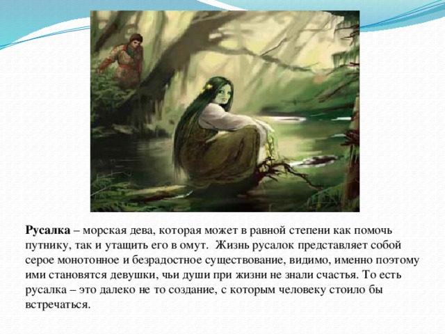 Русалка – морская дева, которая может в равной степени как помочь путнику, так и утащить его в омут.  Жизнь русалок представляет собой серое монотонное и безрадостное существование, видимо, именно поэтому ими становятся девушки, чьи души при жизни не знали счастья. То есть русалка – это далеко не то создание, с которым человеку стоило бы встречаться. 