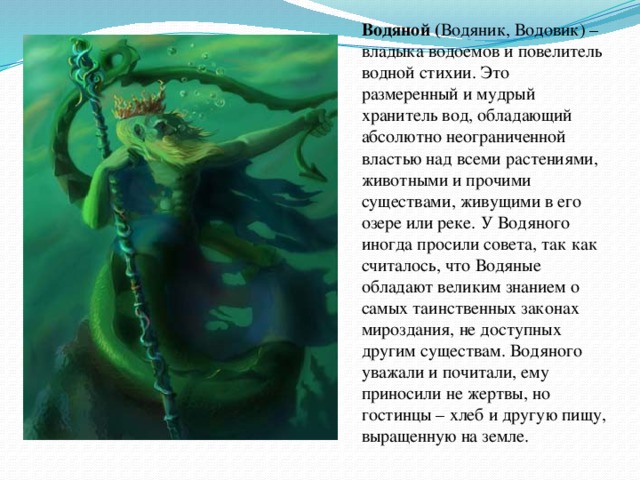 Водяной ( Водяник, Водовик) – владыка водоемов и повелитель водной стихии. Это размеренный и мудрый хранитель вод, обладающий абсолютно неограниченной властью над всеми растениями, животными и прочими существами, живущими в его озере или реке. У Водяного иногда просили совета, так как считалось, что Водяные обладают великим знанием о самых таинственных законах мироздания, не доступных другим существам. Водяного уважали и почитали, ему приносили не жертвы, но гостинцы – хлеб и другую пищу, выращенную на земле. 