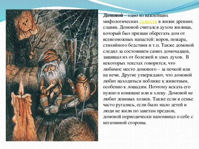 Домовой – одно из важнейших мифологических  существ  в жизни древних славян. Домовой считался духом жилища, который был призван оберегать дом от всевозможных напастей: воров, пожара, стихийного бедствия и т.п. Также домовой следил за состоянием самих домочадцев, защищал их от болезней и злых духов.  В некоторых текстах говорится, что любимое место домового – за печкой или на печи. Другие утверждают, что домовой любит находиться поближе к животным, особенно к лошадям. Поэтому искать его нужно в конюшне или в хлеву. Домовой не любит ленивых хозяев. Также если в семье часто ругались, если было мало детей и люди не жили по заветам предков, домовой периодически напоминал о себе с негативной стороны. 