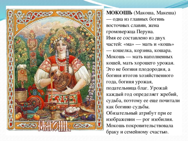 МОКОШЬ  (Макоша, Макеша) — одна из главных богинь восточных славян, жена громовержца Перуна.   Имя ее составлено из двух частей: «ма» — мать и «кошь» — кошелка, корзина, кошара. Мокошь — мать наполненных кошей, мать хорошего урожая.   Это не богиня плодородия, а богиня итогов хозяйственного года, богиня урожая, подательница благ. Урожай каждый год определяет жребий, судьба, поэтому ее еще почитали как богиню судьбы. Обязательный атрибут при ее изображении — рог изобилия.  Мокошь покровительствовала браку и семейному счастью. 