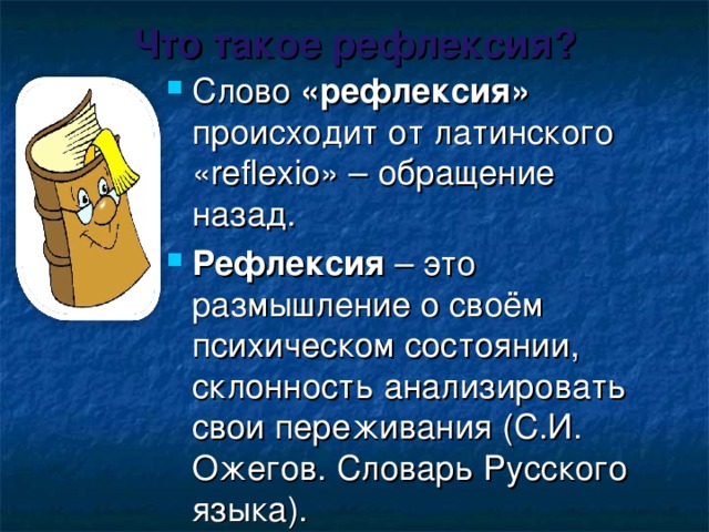 Что такое рефлексия? Слово «рефлексия» происходит от латинского «reflexio» – обращение назад. Рефлексия – это размышление о своём психическом состоянии, склонность анализировать свои переживания (С.И. Ожегов. Словарь Русского языка). 