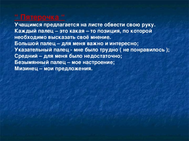 “ Пятерочка “ Учащимся предлагается на листе обвести свою руку. Каждый палец – это какая – то позиция, по которой необходимо высказать своё мнение. Большой палец – для меня важно и интересно; Указательный палец - мне было трудно ( не понравилось ); Средний – для меня было недостаточно; Безымянный палец – мое настроение; Мизинец – мои предложения.   