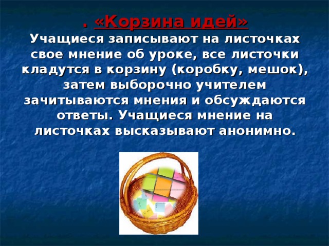 . «Корзина идей»  Учащиеся записывают на листочках свое мнение об уроке, все листочки кладутся в корзину (коробку, мешок), затем выборочно учителем зачитываются мнения и обсуждаются ответы. Учащиеся мнение на листочках высказывают анонимно. 