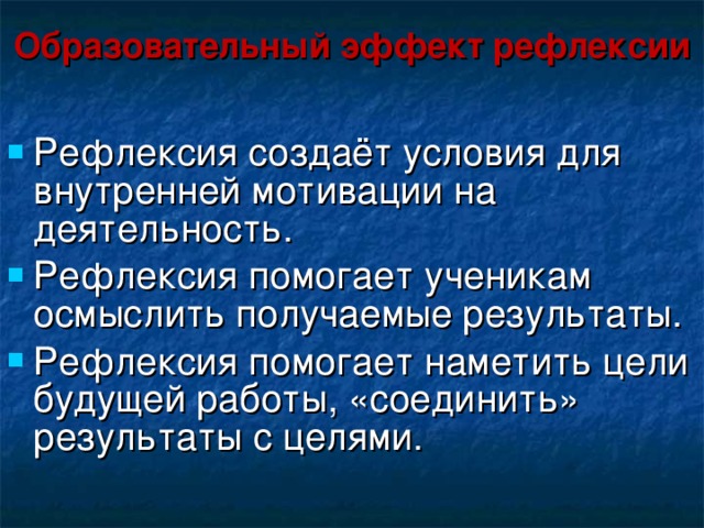 Образовательный эффект рефлексии Рефлексия создаёт условия для внутренней мотивации на деятельность. Рефлексия помогает ученикам осмыслить получаемые результаты. Рефлексия помогает наметить цели будущей работы, «соединить» результаты с целями. 