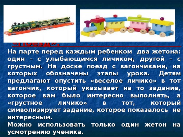 «Поезд».  На парте перед каждым ребенком два жетона: один – с улыбающимся личиком, другой – с грустным. На доске поезд с вагончиками, на которых обозначены этапы урока. Детям предлагают опустить «веселое личико» в тот вагончик, который указывает на то задание, которое вам было интересно выполнять, а «грустное личико» в тот, который символизирует задание, которое показалось не интересным.  Можно использовать только один жетон на усмотрению ученика. 