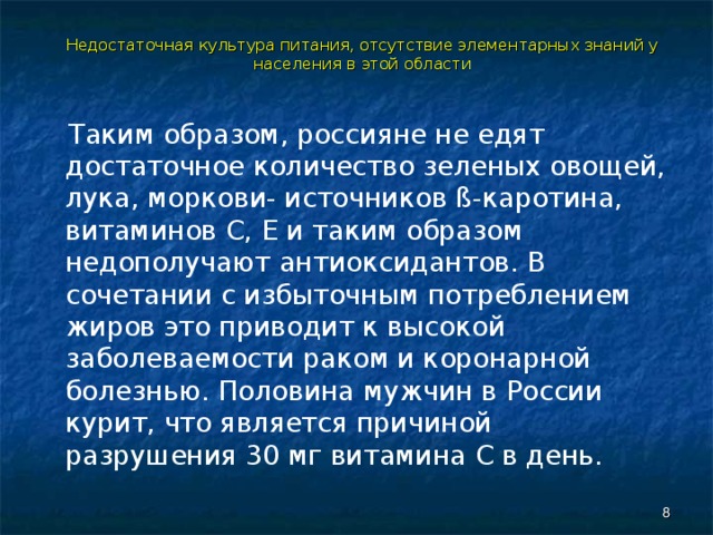 Недостаточная культура питания, отсутствие элементарных знаний у населения в этой области  Таким образом, россияне не едят достаточное количество зеленых овощей, лука, моркови- источников ß-каротина, витаминов С, Е и таким образом недополучают антиоксидантов. В сочетании с избыточным потреблением жиров это приводит к высокой заболеваемости раком и коронарной болезнью. Половина мужчин в России курит, что является причиной разрушения 30 мг витамина С в день.  