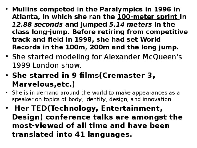 Mullins competed in the Paralympics in 1996 in Atlanta, in which she ran the 100-meter sprint in 12.88 seconds and jumped 5.14 meters in the class long-jump. Before retiring from competitive track and field in 1998, she had set World Records in the 100m, 200m and the long jump. She started modeling for Alexander McQueen's 1999 London show. She starred in 9 films(Cremaster 3, Marvelous,etc.) She is in demand around the world to make appearances as a speaker on topics of body, identity, design, and innovation.  Her TED(Technology, Entertainment, Design) conference talks are amongst the most-viewed of all time and have been translated into 41 languages. 