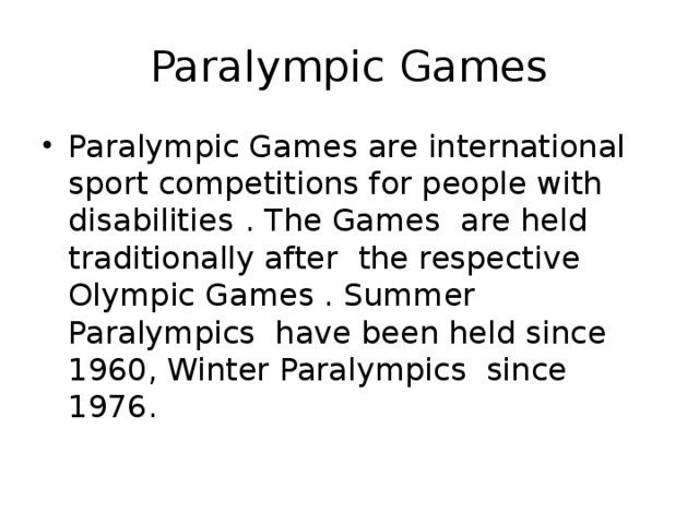 Paralympic Games Paralympic Games are international sport competitions for people with disabilities  . The Games are held traditionally after the respective Olympic Games . Summer Paralympics have been held since 1960, Winter Paralympics since 1976. 