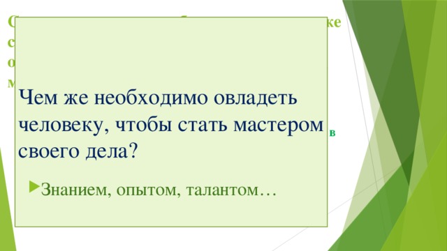 Сегодня на уроке мы обсудим с вами как же стать мастером своего дела, и как оценивается сегодня труд работника, труд мастера. Чем же необходимо овладеть человеку, чтобы стать мастером своего дела? Главный вопрос на который мы должны ответить в конце урока: зависит ли экономическое благополучие страны и ее население от уровня квалификации работников, от уровня профессионализма? Знанием, опытом, талантом… 