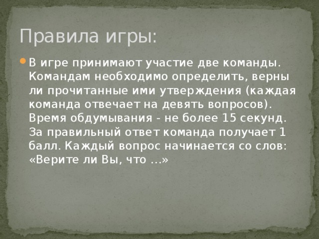 Правила игры: В игре принимают участие две команды. Командам необходимо определить, верны ли прочитанные ими утверждения (каждая команда отвечает на девять вопросов). Время обдумывания - не более 15 секунд. За правильный ответ команда получает 1 балл. Каждый вопрос начинается со слов: «Верите ли Вы, что …» 