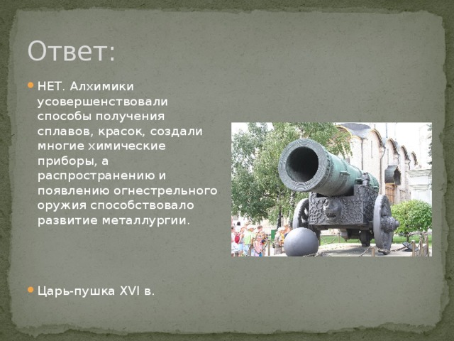 Ответ: НЕТ. Алхимики усовершенствовали способы получения сплавов, красок, создали многие химические приборы, а распространению и появлению огнестрельного оружия способствовало развитие металлургии. Царь-пушка XVI в. 