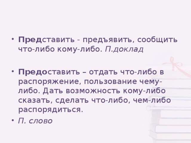 Пред ставить - предъявить, сообщить что-либо кому-либо. П.доклад  Предо ставить – отдать что-либо в распоряжение, пользование чему-либо. Дать возможность кому-либо сказать, сделать что-либо, чем-либо распорядиться. П. слово 