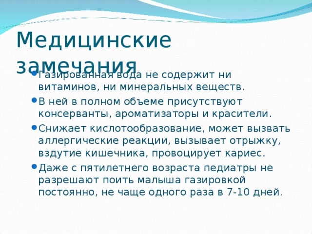 Газированная вода не содержит ни витаминов, ни минеральных веществ. В ней в полном объеме присутствуют консерванты, ароматизаторы и красители. Снижает кислотообразование, может вызвать аллергические реакции, вызывает отрыжку, вздутие кишечника, провоцирует кариес. Даже с пятилетнего возраста педиатры не разрешают поить малыша газировкой постоянно, не чаще одного раза в 7-10 дней. Газированная вода не содержит ни витаминов, ни минеральных веществ. В ней в полном объеме присутствуют консерванты, ароматизаторы и красители. Снижает кислотообразование, может вызвать аллергические реакции, вызывает отрыжку, вздутие кишечника, провоцирует кариес. Даже с пятилетнего возраста педиатры не разрешают поить малыша газировкой постоянно, не чаще одного раза в 7-10 дней. 