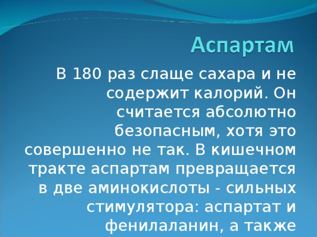 В 180 раз слаще сахара и не содержит калорий. Он считается абсолютно безопасным, хотя это совершенно не так. В кишечном тракте аспартам превращается в две аминокислоты - сильных стимулятора: аспартат и фенилаланин, а также метиловый древесный спирт. 