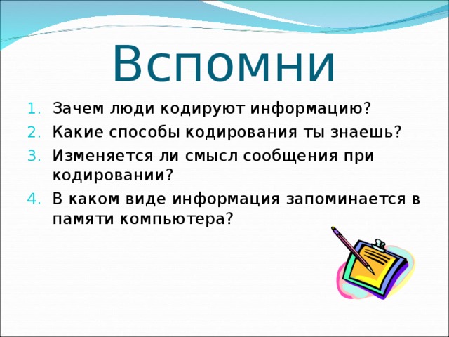 Вспомни Зачем люди кодируют информацию? Какие способы кодирования ты знаешь? Изменяется ли смысл сообщения при кодировании? В каком виде информация запоминается в памяти компьютера? 