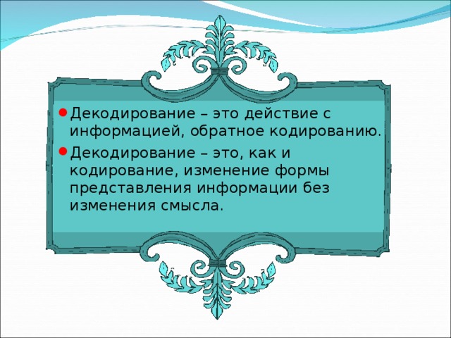 Декодирование – это действие с информацией, обратное кодированию. Декодирование – это, как и кодирование, изменение формы представления информации без изменения смысла. 