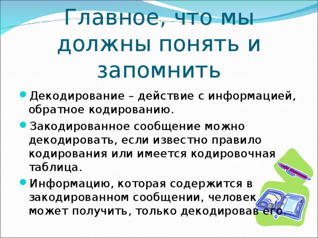 Главное, что мы должны понять и запомнить Декодирование – действие с информацией, обратное кодированию. Закодированное сообщение можно декодировать, если известно правило кодирования или имеется кодировочная таблица. Информацию, которая содержится в закодированном сообщении, человек может получить, только декодировав его. 