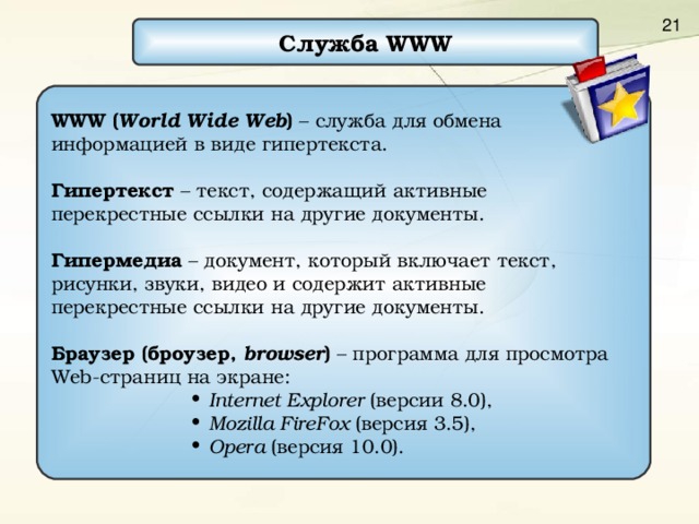 Служба WWW WWW ( World Wide Web )  –  служба для обмена информацией в виде гипертекста. Гипертекст – текст, содержащий активные перекрестные ссылки на другие документы. Гипермедиа – документ, который включает текст, рисунки, звуки, видео и содержит активные перекрестные ссылки на другие документы. Браузер (броузер, browser ) – программа для просмотра Web- страниц на экране : Internet Explorer ( версии 8.0 ) , Mozilla FireFox  (версия 3 . 5), Opera  (версия 10 .0 ). Internet Explorer ( версии 8.0 ) , Mozilla FireFox  (версия 3 . 5), Opera  (версия 10 .0 ). Internet Explorer ( версии 8.0 ) , Mozilla FireFox  (версия 3 . 5), Opera  (версия 10 .0 ). Internet Explorer ( версии 8.0 ) , Mozilla FireFox  (версия 3 . 5), Opera  (версия 10 .0 ). Internet Explorer ( версии 8.0 ) , Mozilla FireFox  (версия 3 . 5), Opera  (версия 10 .0 ). 