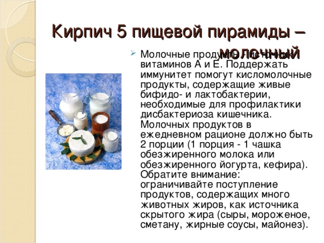 Кирпич 5 пищевой пирамиды – молочный     М олочные продукты - источник витаминов А и Е. Поддержать иммунитет помогут кисломолочные продукты, содержащие живые бифидо- и лактобактерии, необходимые для профилактики дисбактериоза кишечника. Молочных продуктов в ежедневном рационе должно быть 2 порции (1 порция - 1 чашка обезжиренного молока или обезжиренного йогурта, кефира). Обратите внимание: ограничивайте поступление продуктов, содержащих много животных жиров, как источника скрытого жира (сыры, мороженое, сметану, жирные соусы, майонез). 