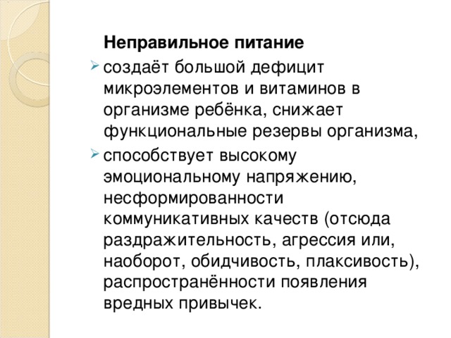  Неправильное питание создаёт большой дефицит микроэлементов и витаминов в организме ребёнка, снижает функциональные резервы организма, способствует высокому эмоциональному напряжению, несформированности коммуникативных качеств (отсюда раздражительность, агрессия или, наоборот, обидчивость, плаксивость), распространённости появления вредных привычек. 