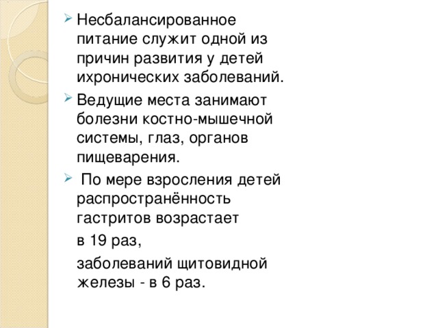 Несбалансированное питание служит одной из причин развития у детей ихронических заболеваний .  В едущие места занимают болезни костно-мышечной системы, глаз, органов пищеварения.   По мере взросления детей распространённость гастритов возрастает  в 19 раз,  заболеваний щитовидной железы - в 6 раз. 