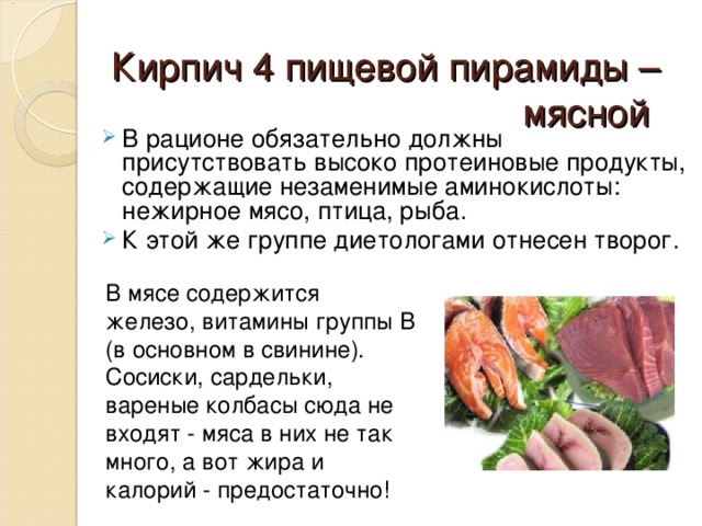 Кирпич 4 пищевой пирамиды – мясной     В рационе обязательно должны присутствовать высоко протеиновые продукты, содержащие незаменимые аминокислоты: нежирное мясо, птица, рыба. К этой же группе диетологами отнесен творог. В мясе содержится железо, витамины группы В (в основном в свинине). С осиски, сардельки, вареные колбасы сюда не входят - мяс а в них не так много, а вот жира и калорий - предостаточно! 