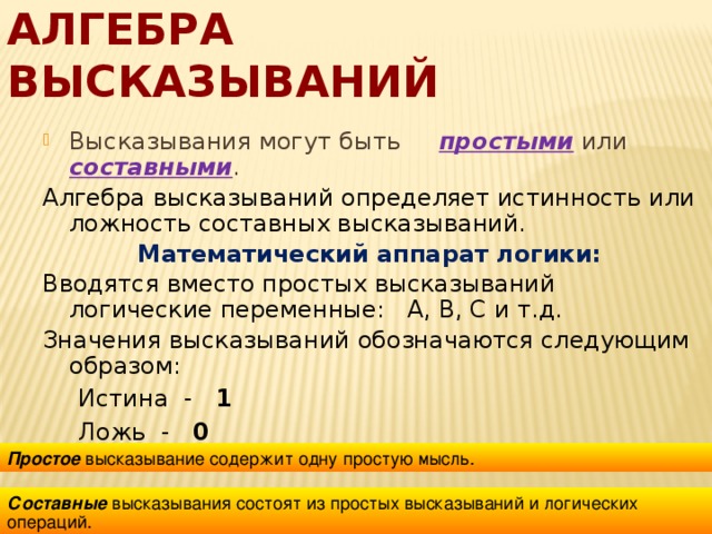 Алгебра высказываний Высказывания могут быть простыми или составными . Алгебра высказываний определяет истинность или ложность составных высказываний. Математический аппарат логики: Вводятся вместо простых высказываний логические переменные: А, В, С и т.д. Значения высказываний обозначаются следующим образом: Истина - 1 Ложь - 0  Простое высказывание содержит одну простую мысль. Составные высказывания состоят из простых высказываний и логических операций. 