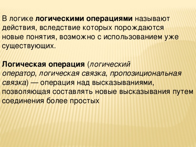В логике  логическими операциями  называют действия, вследствие которых порождаются новые понятия, возможно с использованием уже существующих. Логическая операция  ( логический оператор ,  логическая связка ,  пропозициональная связка ) — операция над высказываниями, позволяющая составлять новые высказывания путем соединения более простых 