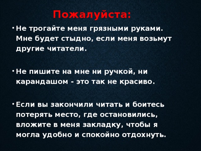 Пожалуйста: Не трогайте меня грязными руками. Мне будет стыдно, если меня возьмут другие читатели.  Не пишите на мне ни ручкой, ни карандашом - это так не красиво.  Если вы закончили читать и боитесь потерять место, где остановились, вложите в меня закладку, чтобы я могла удобно и спокойно отдохнуть. 