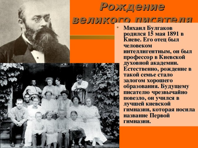 Рождение великого писателя   Михаил Булгаков родился 15 мая 1891 в Киеве. Его отец был человеком интеллигентным, он был профессор в Киевской духовной академии. Естественно, рождение в такой семье стало залогом хорошего образования. Будущему писателю чрезвычайно повезло, он учился в лучшей киевской гимназии, которая носила название Первой гимназии.  