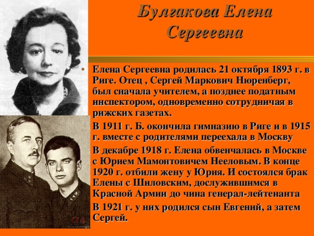 Булгакова Елена Сергеевна   Елена Сергеевна родилась 21 октября 1893 г. в Риге. Отец , Сергей Маркович Нюренберг, был сначала учителем, а позднее податным инспектором, одновременно сотрудничая в рижских газетах. В 1911 г. Б. окончила гимназию в Риге и в 1915 г. вместе с родителями переехала в Москву В декабре 1918 г. Елена обвенчалась в Москве с Юрием Мамонтовичем Нееловым. В конце 1920 г. отбили жену у Юрия. И состоялся брак Елены с Шиловским, дослужившимся в Красной Армии до чина генерал-лейтенанта В 1921 г. у них родился сын Евгений, а затем Сергей.  