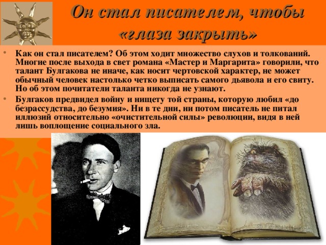 Он стал писателем, чтобы «глаза закрыть»   Как он стал писателем? Об этом ходит множество слухов и толкований. Многие после выхода в свет романа «Мастер и Маргарита» говорили, что талант Булгакова не иначе, как носит чертовской характер, не может обычный человек настолько четко выписать самого дьявола и его свиту. Но об этом почитатели таланта никогда не узнают. Булгаков предвидел войну и нищету той страны, которую любил «до безрассудства, до безумия». Ни в те дни, ни потом писатель не питал иллюзий относительно «очистительной силы» революции, видя в ней лишь воплощение социального зла. 