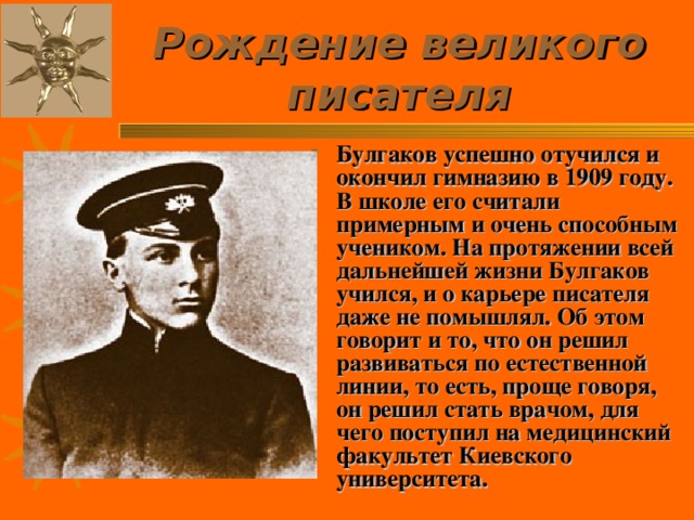 Рождение великого писателя Булгаков успешно отучился и окончил гимназию в 1909 году. В школе его считали примерным и очень способным учеником. На протяжении всей дальнейшей жизни Булгаков учился, и о карьере писателя даже не помышлял. Об этом говорит и то, что он решил развиваться по естественной линии, то есть, проще говоря, он решил стать врачом, для чего поступил на медицинский факультет Киевского университета. 