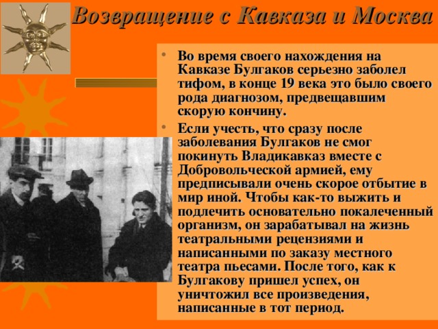 Возвращение с Кавказа и Москва    Во время своего нахождения на Кавказе Булгаков серьезно заболел тифом, в конце 19 века это было своего рода диагнозом, предвещавшим скорую кончину. Если учесть, что сразу после заболевания Булгаков не смог покинуть Владикавказ вместе с Добровольческой армией, ему предписывали очень скорое отбытие в мир иной. Чтобы как-то выжить и подлечить основательно покалеченный организм, он зарабатывал на жизнь театральными рецензиями и написанными по заказу местного театра пьесами. После того, как к Булгакову пришел успех, он уничтожил все произведения, написанные в тот период.  