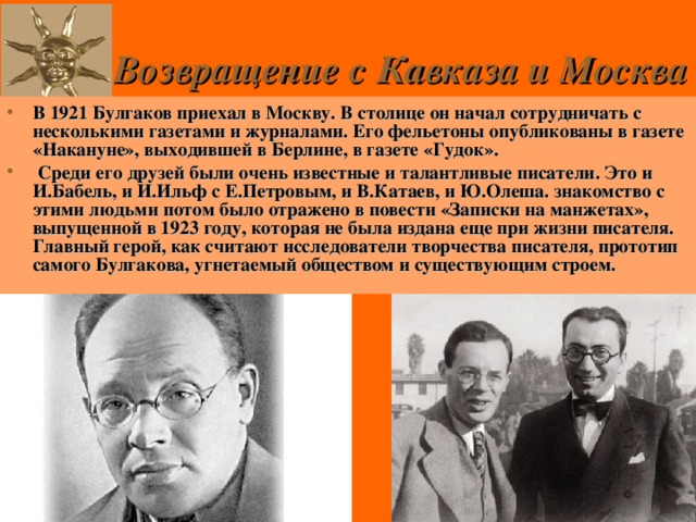 Возвращение с Кавказа и Москва В 1921 Булгаков приехал в Москву. В столице он начал сотрудничать с несколькими газетами и журналами. Его фельетоны опубликованы в газете «Накануне», выходившей в Берлине, в газете «Гудок».  Среди его друзей были очень известные и талантливые писатели. Это и И.Бабель, и И.Ильф с Е.Петровым, и В.Катаев, и Ю.Олеша. знакомство с этими людьми потом было отражено в повести «Записки на манжетах», выпущенной в 1923 году, которая не была издана еще при жизни писателя. Главный герой, как считают исследователи творчества писателя, прототип самого Булгакова, угнетаемый обществом и существующим строем. 