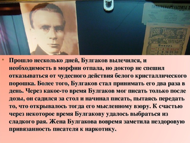 Прошло несколько дней, Булгаков вылечился, и необходимость в морфии отпала, но доктор не спешил отказываться от чудесного действия белого кристаллического порошка. Более того, Булгаков стал принимать его два раза в день. Через какое-то время Булгаков мог писать только после дозы, он садился за стол и начинал писать, пытаясь передать то, что открывалось тогда его мысленному взору. К счастью через некоторое время Булгакову удалось выбраться из сладкого рая. Жена Булгакова вовремя заметила нездоровую привязанность писателя к наркотику.  