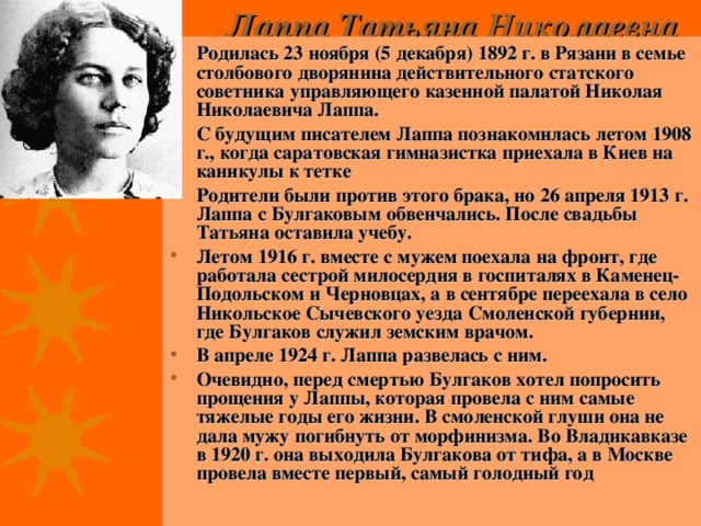 Лаппа Татьяна Николаевна   Родилась 23 ноября (5 декабря) 1892 г. в Рязани в семье столбового дворянина действительного статского советника управляющего казенной палатой Николая Николаевича Лаппа. С будущим писателем Лаппа познакомилась летом 1908 г., когда саратовская гимназистка приехала в Киев на каникулы к тетке Родители были против этого брака, но 26 апреля 1913 г. Лаппа с Булгаковым обвенчались. После свадьбы Татьяна оставила учебу. Летом 1916 г. вместе с мужем поехала на фронт, где работала сестрой милосердия в госпиталях в Каменец-Подольском и Черновцах, а в сентябре переехала в село Никольское Сычевского уезда Смоленской губернии, где Булгаков служил земским врачом. В апреле 1924 г. Лаппа развелась с ним.  Очевидно, перед смертью Булгаков хотел попросить прощения у Лаппы, которая провела с ним самые тяжелые годы его жизни. В смоленской глуши она не дала мужу погибнуть от морфинизма. Во Владикавказе в 1920 г. она выходила Булгакова от тифа, а в Москве провела вместе первый, самый голодный год 