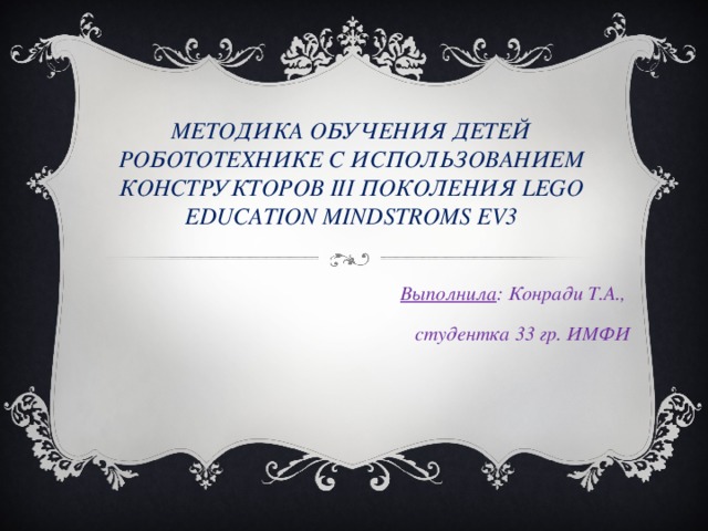 МЕТОДИКА ОБУЧЕНИЯ ДЕТЕЙ РОБОТОТЕХНИКЕ С ИСПОЛЬЗОВАНИЕМ КОНСТРУКТОРОВ III ПОКОЛЕНИЯ LEGO EDUCATION MINDSTROMS EV3 Выполнила : Конради Т.А., студентка 33 гр. ИМФИ   