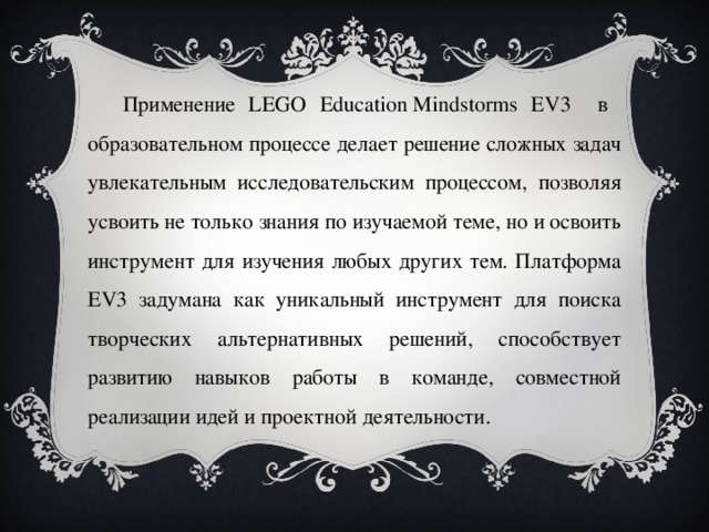 Применение LEGO Education Mindstorms EV3 в образовательном процессе делает решение сложных задач увлекательным исследовательским процессом, позволяя усвоить не только знания по изучаемой теме, но и освоить инструмент для изучения любых других тем. Платформа EV3 задумана как уникальный инструмент для поиска творческих альтернативных решений, способствует развитию навыков работы в команде, совместной реализации идей и проектной деятельности. 